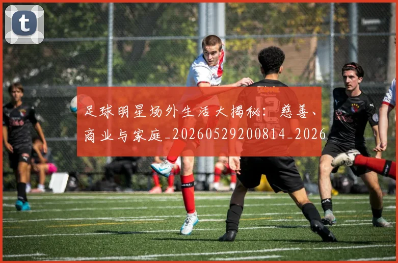足球明星场外生活大揭秘：慈善、商业与家庭_20260529200814_20260610170321