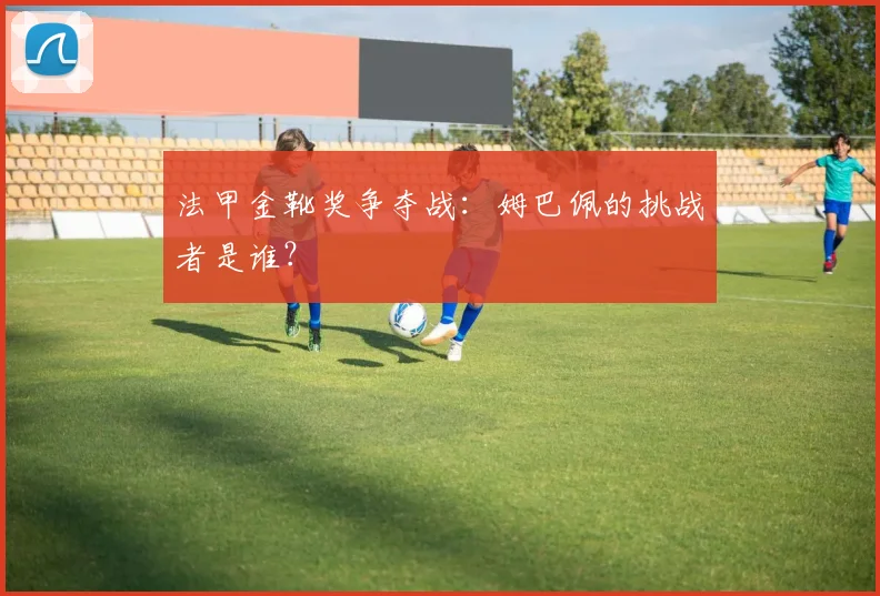 法甲金靴奖争夺战：姆巴佩的挑战者是谁？