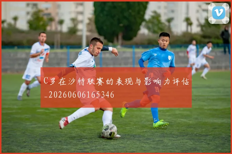C罗在沙特联赛的表现与影响力评估_20260606165346