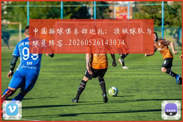 中国排球俱乐部巡礼：顶级球队与球员阵容_20260526143034