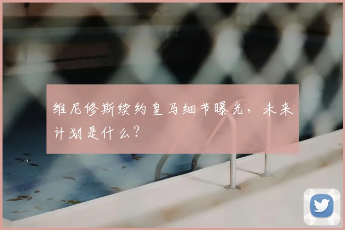 维尼修斯续约皇马细节曝光,未来计划是什么?