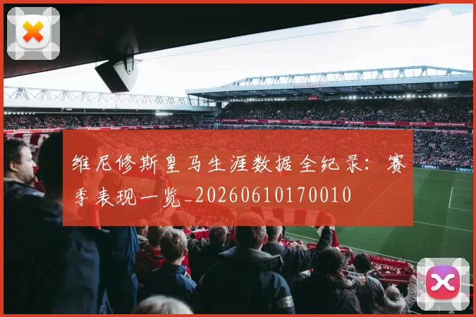 维尼修斯皇马生涯数据全纪录：赛季表现一览_20260610170010