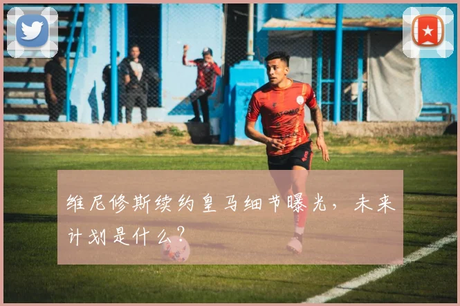 维尼修斯续约皇马细节曝光，未来计划是什么？
