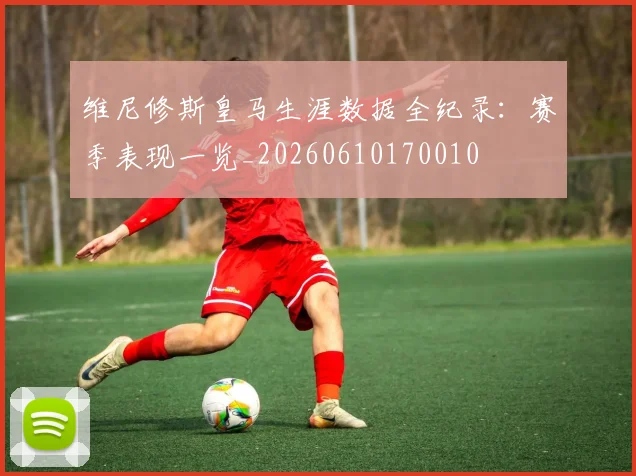 维尼修斯皇马生涯数据全纪录：赛季表现一览_20260610170010